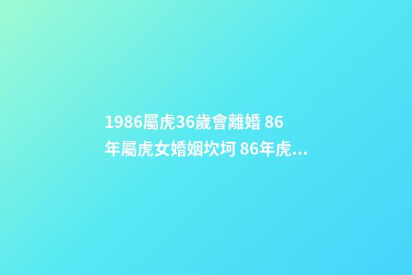 1986屬虎36歲會離婚 86年屬虎女婚姻坎坷 86年虎女有幾次婚姻狀況 1986屬虎36歲會離婚-第1張-觀點-玄機派